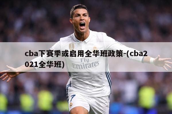 cba下赛季或启用全华班政策-(cba2021全华班)