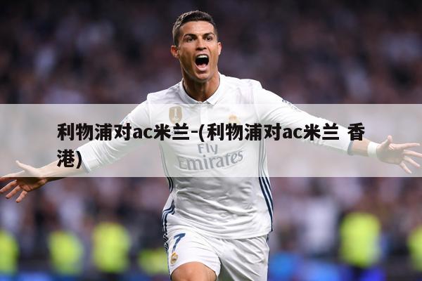 利物浦对ac米兰-(利物浦对ac米兰 香港)