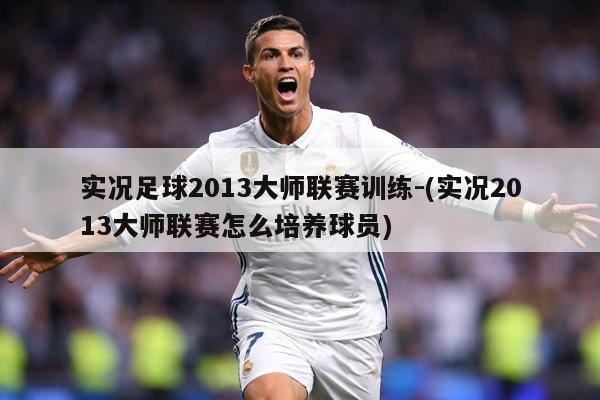 实况足球2013大师联赛训练-(实况2013大师联赛怎么培养球员)