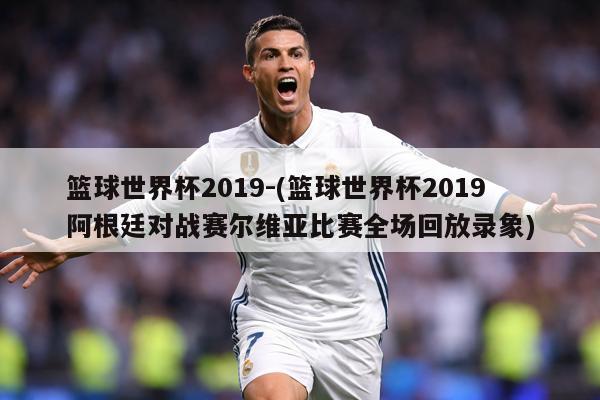 篮球世界杯2019-(篮球世界杯2019阿根廷对战赛尔维亚比赛全场回放录象)