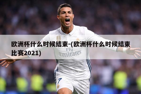 欧洲杯什么时候结束-(欧洲杯什么时候结束比赛2021)