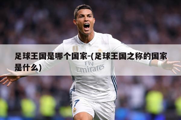 足球王国是哪个国家-(足球王国之称的国家是什么)