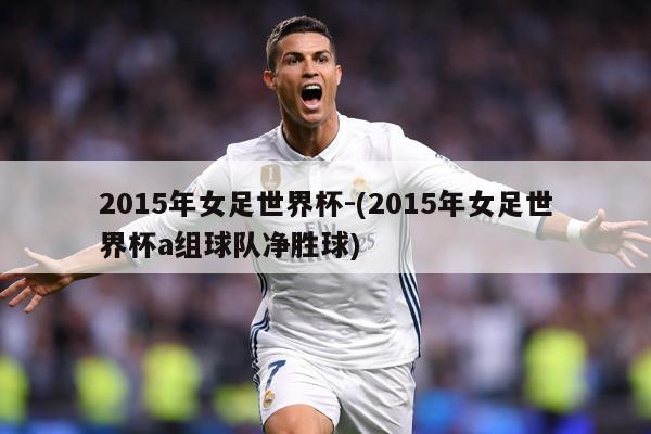 2015年女足世界杯-(2015年女足世界杯a组球队净胜球)