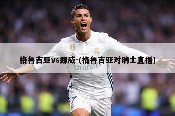 格鲁吉亚vs挪威-(格鲁吉亚对瑞士直播)
