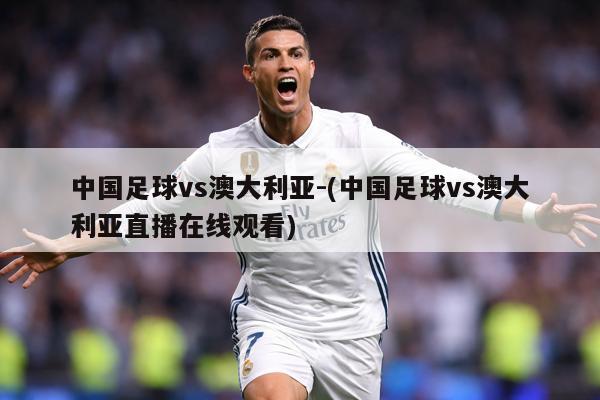中国足球vs澳大利亚-(中国足球vs澳大利亚直播在线观看)