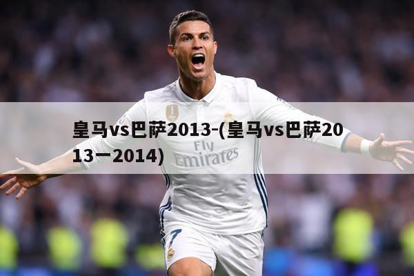 皇马vs巴萨2013-(皇马vs巴萨2013一2014)
