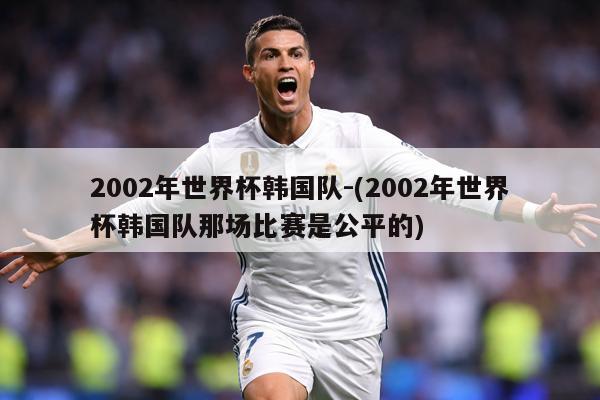 2002年世界杯韩国队-(2002年世界杯韩国队那场比赛是公平的)